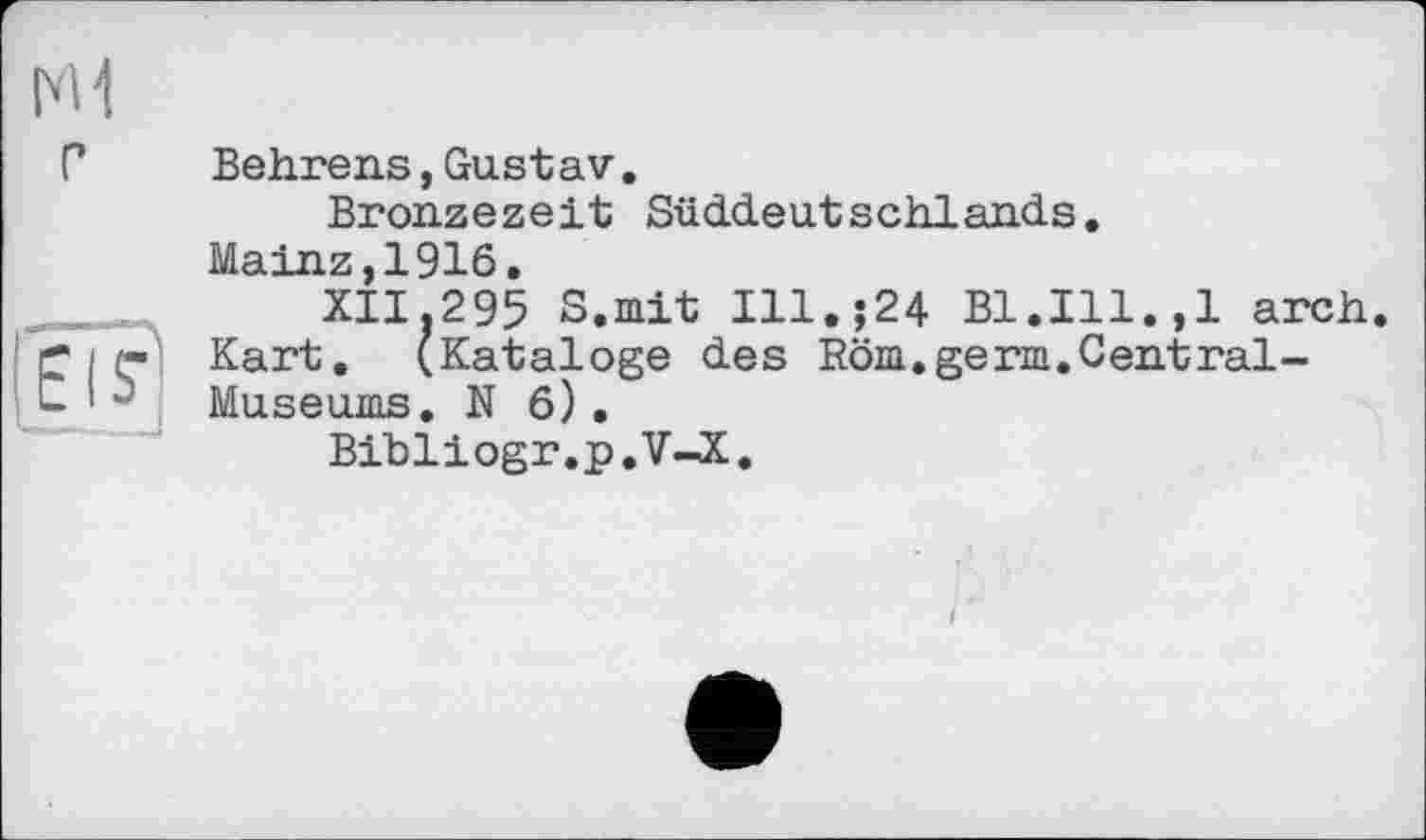 ﻿I'M г
Elf
Behrens, Gustav.
Bronzezeit Süddeutschlands.
Mainz,1916.
XII.295 S.mit Ill.;24 Bl.Ill.,1 arch.
Kart. (Kataloge des Röm.germ.Central-Museums. N 6) .
Bibliogr.p.V-X.